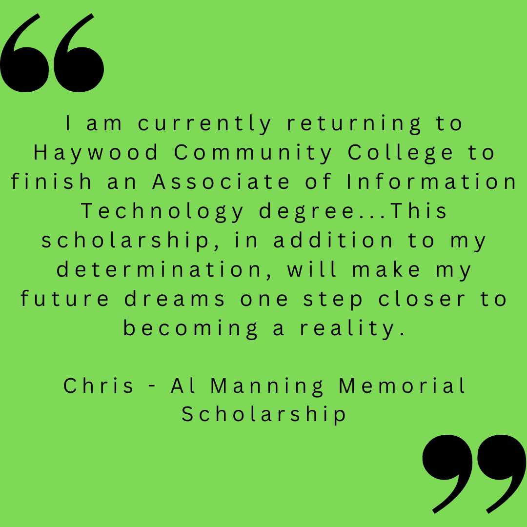 I am currently returning to Haywood Community College to finish an Associate of Information Technology degree...This scholarship, in addition to my determination, will make my future dreams one step closer to becoming a reality.

Chris - Al Manning Memorial Scholarship