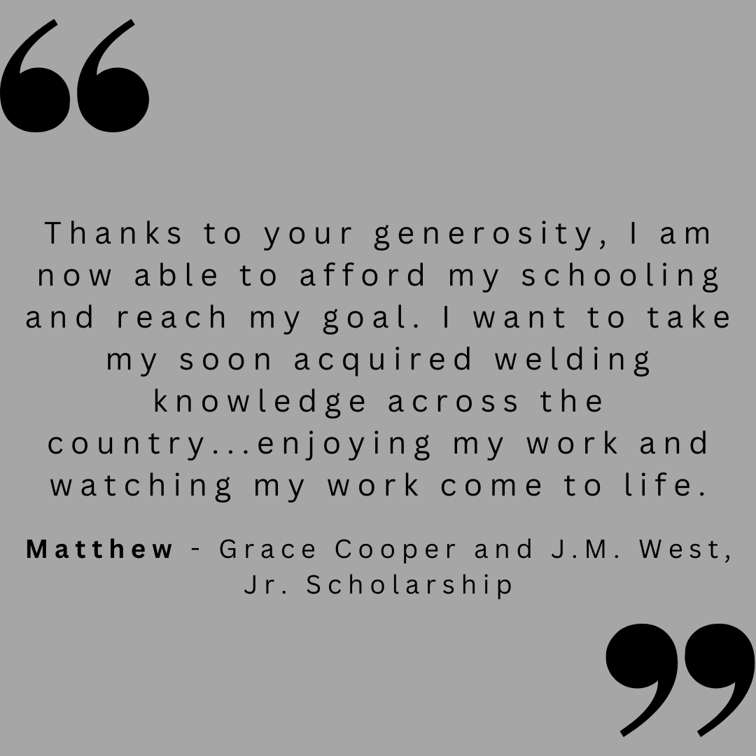 Thanks to your generosity, I am now able to afford my schooling and reach my goal. I want to take my soon acquired welding knowledge across the country...enjoying my work and watching my work come to life.

Matthew - Grace Cooper and J.M. West, Jr. Scholarship