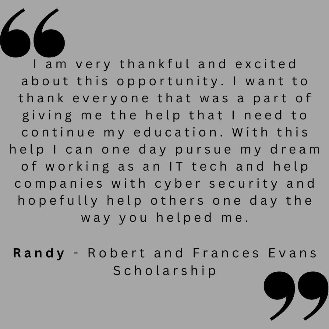 I am very thankful and excited about this opportunity. i want to thank everyone that was a part of giving me the help that I need to continue my education. With this help I can one day pursue my dream of working as an IT tech and help companies with cyber security and hopefully help others one day the way you helped me. 

Randy - Robert and Frances Evans Scholarship