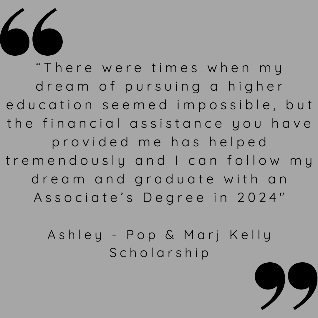 "There were times when my dream of pursuing a higher education seemed impossible, but the financial assistance you have provided me has helped tremendously and I can follow my dream and graduate with an Associate's Degree in 2024. 
Ashley - Pop & Marj Kelly Scholarship