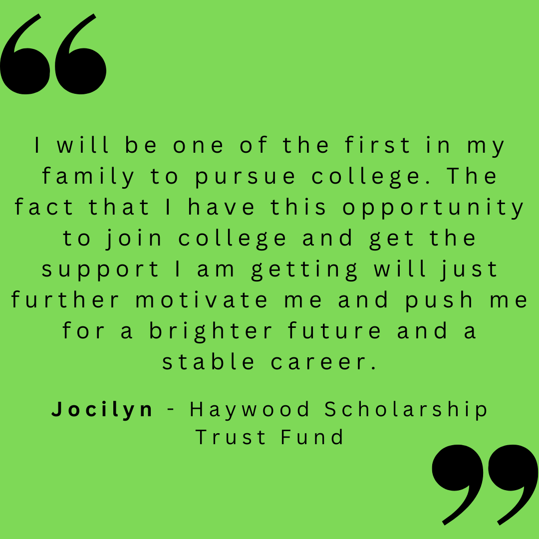 I will be one of the first in my family to pursue college. the fact that I have this opportunity to join college and get the support I am getting will just further motivate me and push me for a brighter future and a stable career. 

Jocilyn - Haywood Scholarship Trust Fund