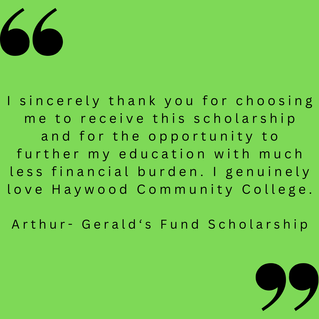 I sincerely thank you for choosing me to receive this scholarship and for the opportunity to further my education with much less financial burden. I genuinely love Haywood Community College.

Arthur- Gerald‘s Fund Scholarship