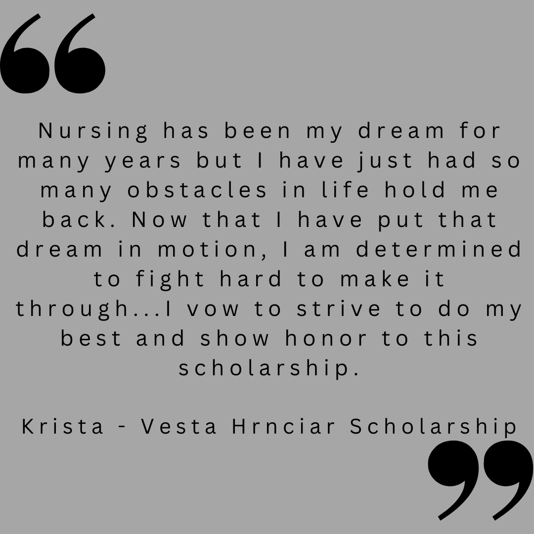 Nursing has been my dream for many years but I have just had so many obstacles in life hold me back. Now that I have put that dream in motion, I am determined to fight hard to make it through...I vow to strive to do my best and show honor to this scholarship.
Krista - Vesta Hrnciar Scholarship