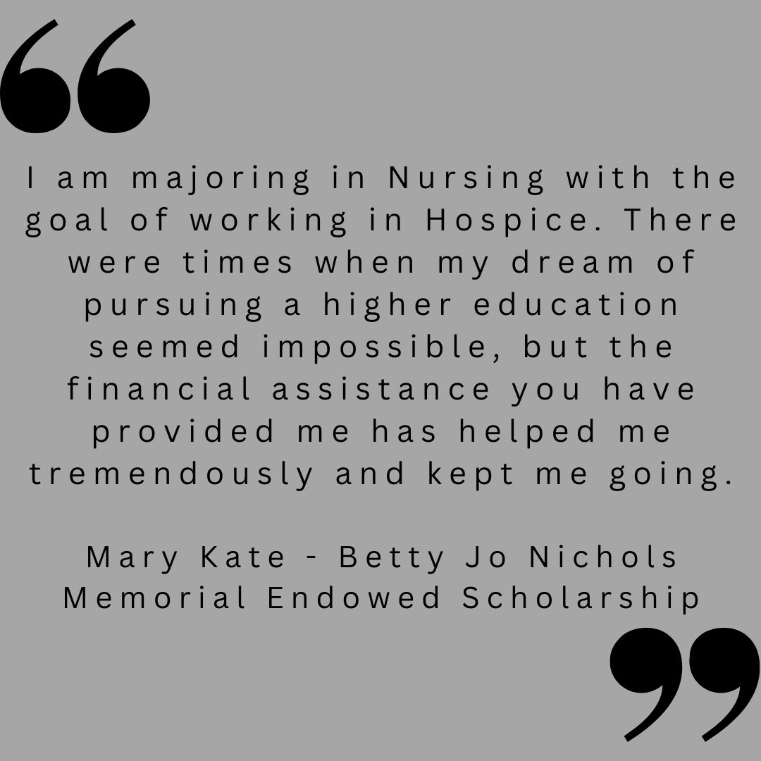 I am majoring in Nursing with the goal of working in Hospice. There were times when my dream of pursuing a higher education seemed impossible, but the financial assistance you have provided me has helped me tremendously and kept me going.

Mary Kate - Betty Jo Nichols Memorial Endowed Scholarship