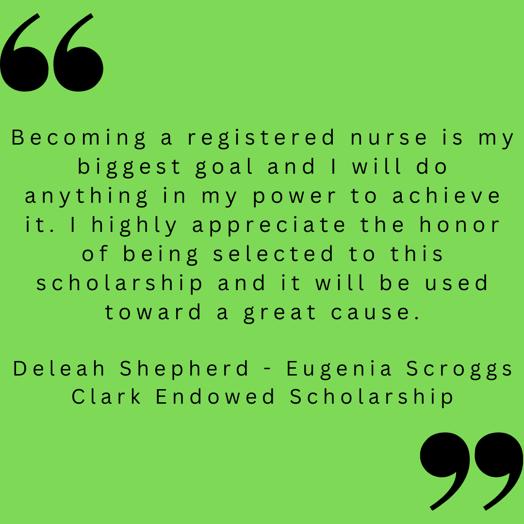 Becoming a registered nurse is my biggest goal and I will do anything in my power to achieve it. I highly appreciate the honor of being selected to this scholarship and it will be used toward a great cause. 

Deleah Shepherd - Eugenia Scroggs Clark Endowed Scholarship