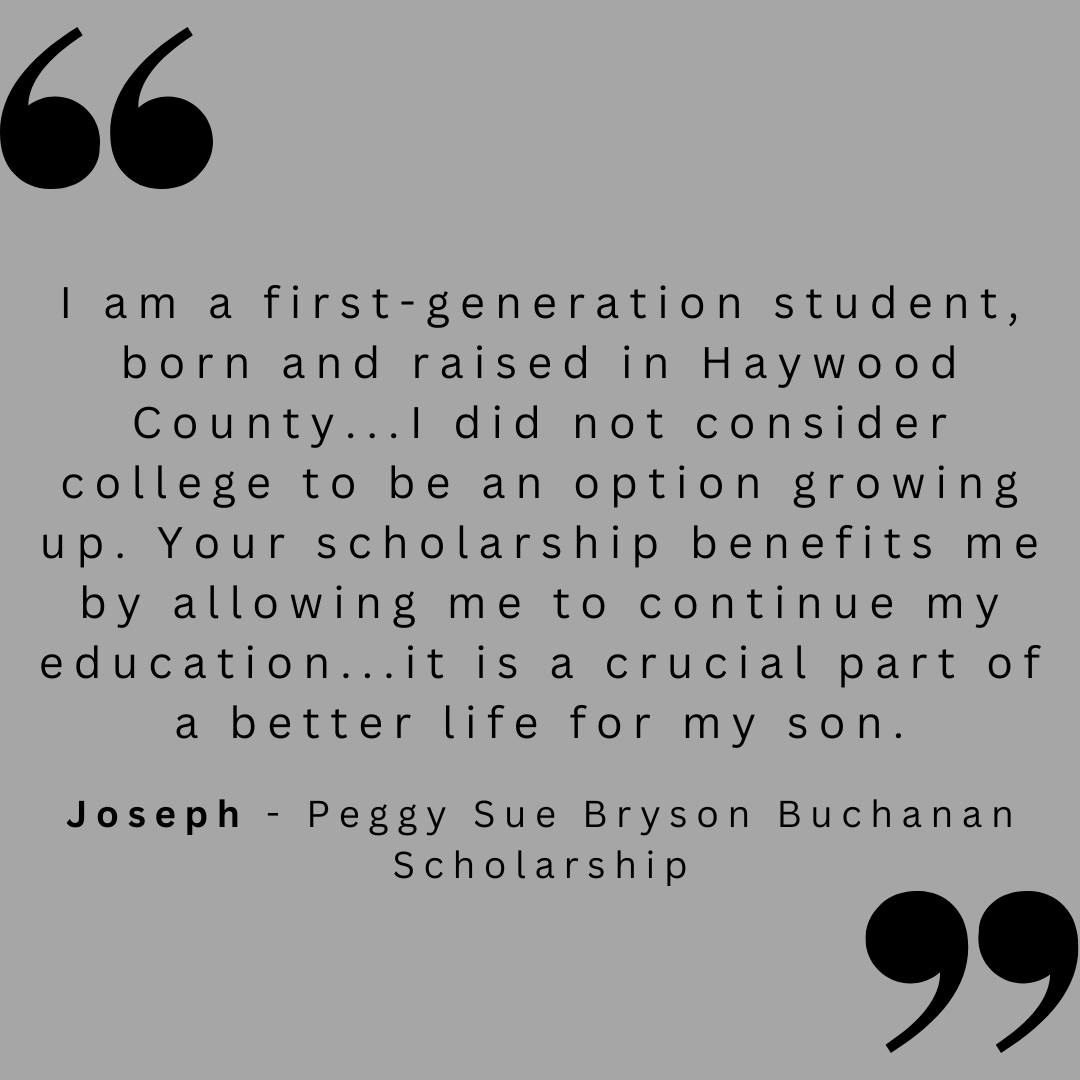 I am a first-generation student, born and raised in Haywood County...I did not consider college to be an option growing up. Your scholarship benefits me by allowing me to continue my education...it is a crucial part of a better life for my son. 

Joseph - Peggy Sue Bryson Buchanan Scholarship