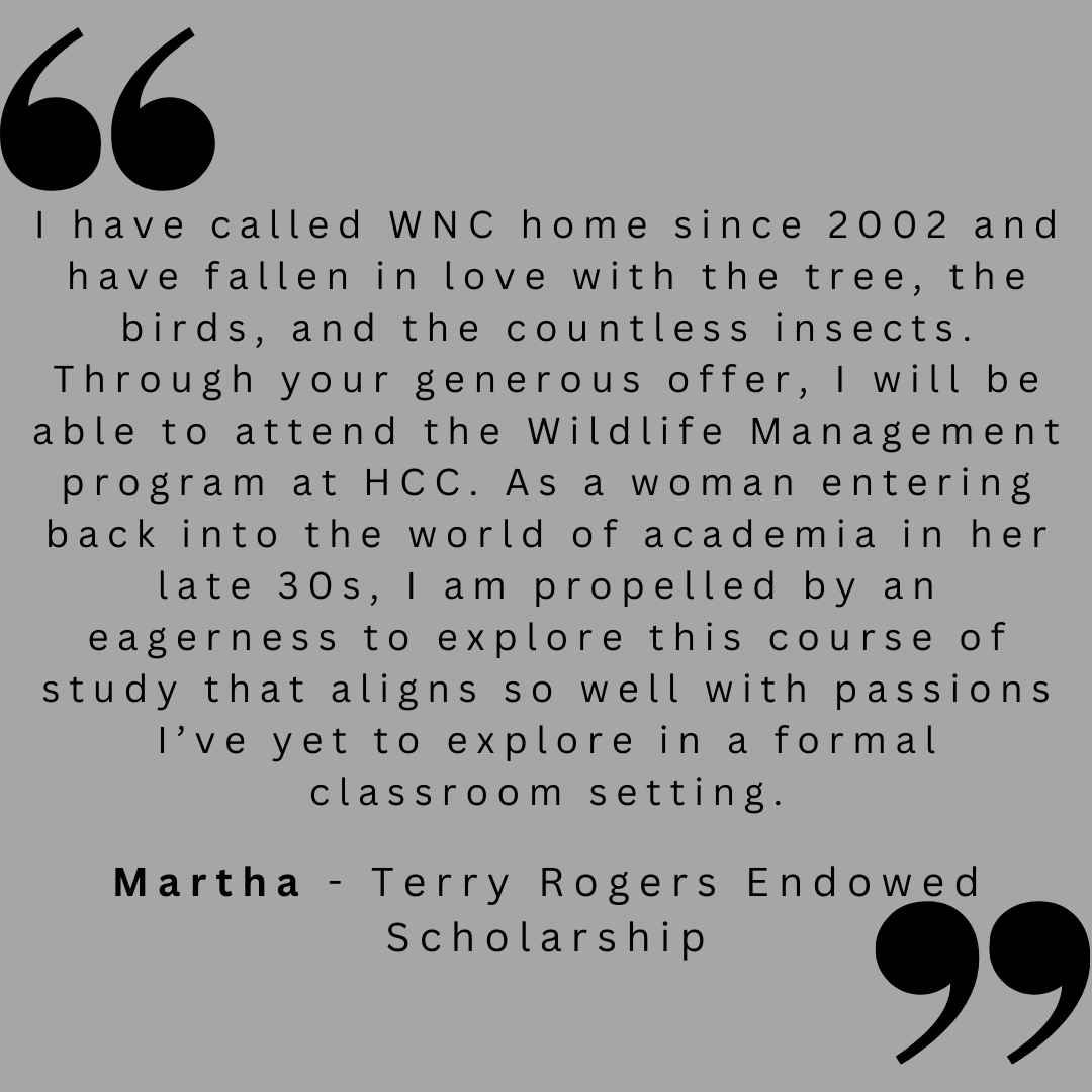 I have called WNC home since 2002 and have fallen in love with the trees, the birds, and the countless insects. Through your generous offer, I will be able to attend the Wildlife Management program at HCC. As a woman entering back into the world of academia in her late 30s, I am propelled by an eagerness to explore this course of study that aligns so well with passions I've yet to explore in a formal classroom setting. 

Martha - Terry Rogers Endowed Scholarship