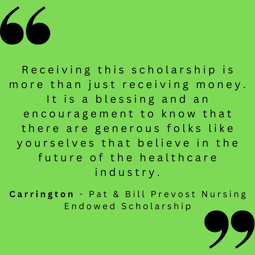 Receiving this scholarship is more than just receiving money. It is a blessing and an encouragement to know that there are generous folks like yourselves that believe in the future of the healthcare industry. 

Carrington - Pat & Bill Prevost Nursing Endowed Scholarship